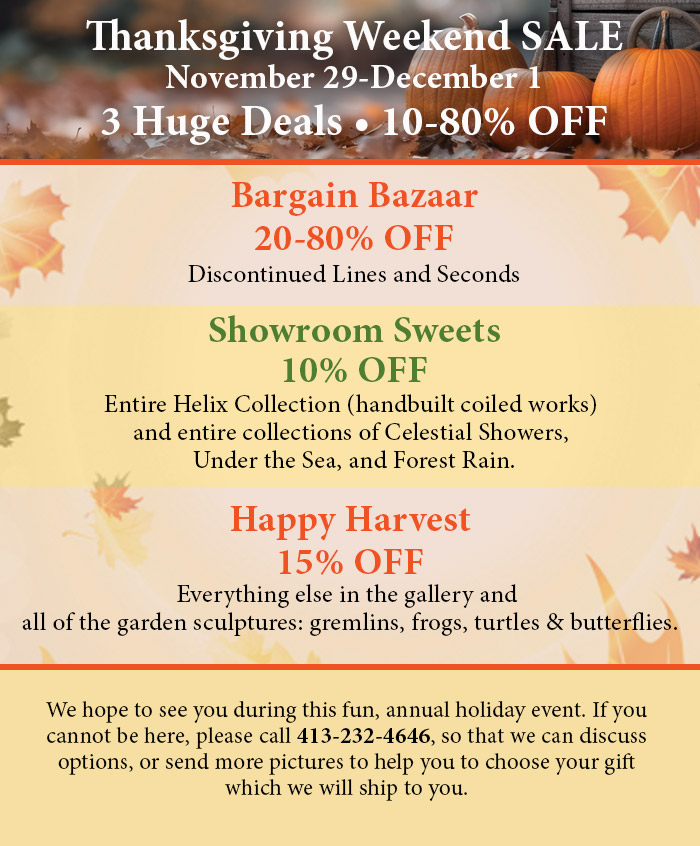 Thanksgiving Weekend SALE. November 29-December 1. Tree Huge Deals, 105-80% off. Bargain Bazaar 20-80% OFF Discontinued Lines and Seconds. Showroom Sweets 10% OFF Entire Helix Collection (handbuilt coiled works) and entire collections of Celestial Showers, Under the Sea, and Forest Rain. Happy Harvest 15% OFF Everything else in the gallery and all of the garden sculptures: gremlins, frogs, turtles & butterflies. We hope to see you during this fun, annual holiday event. If you cannot be here, please call 413-232-4646, so that we can discuss options, or send more pictures to help you to choose your gift which we will ship to you.