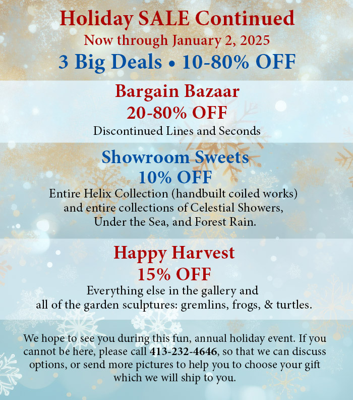 Holiday Sale Continued. Now through January 2, 2025. Tree Big Deals, 10%-80% off. Bargain Bazaar 20-80% OFF Discontinued Lines and Seconds. Showroom Sweets 10% OFF Entire Helix Collection (handbuilt coiled works) and entire collections of Celestial Showers, Under the Sea, and Forest Rain. Happy Harvest 15% OFF Everything else in the gallery and all of the garden sculptures: gremlins, frogs, turtles & butterflies. We hope to see you during this fun, annual holiday event. If you cannot be here, please call 413-232-4646, so that we can discuss options, or send more pictures to help you to choose your gift which we will ship to you.