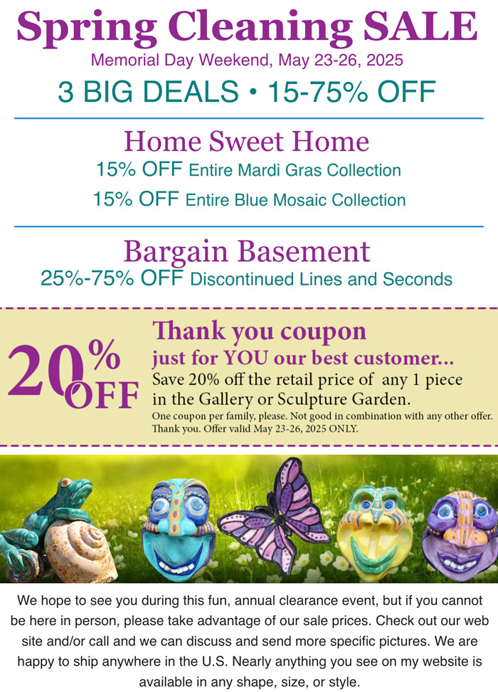 Spring Cleaning Sale. Memorial Day Weekend, May 23-26, 2025. 3 BIG DEALS • 15-75% OFF. 20% off Thank you coupon just for you our best customer... We hope to see you during this fun, annual clearance event, but if you cannot be here in person, please take advantage of our sale prices. Check out our web site and/or call and we can discuss and send more specific pictures. We are happy to ship anywhere in the U.S. Nearly anything you see on my website is available in any shape, size, or style.