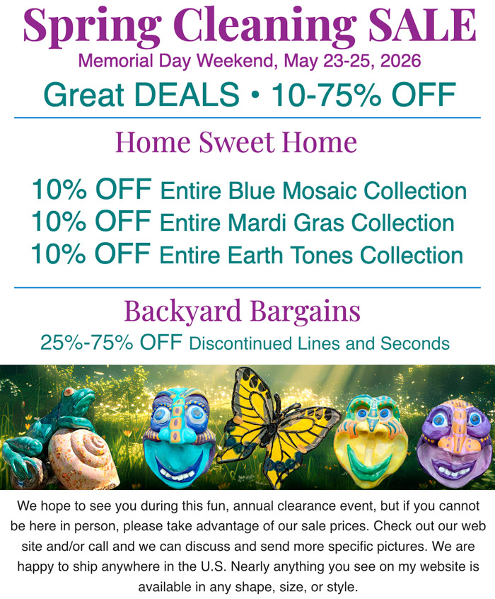 Spring Cleaning Sale. Memorial day Weekend, May 23-25, 2026. Great DEALS • 10-75% OFF. Home Sweet Home, 10% OFF Enire Blue Mosaic, Mardi Gras and Earth Tones Collections. Backyard Bargains, 25-75% OFF Discontinued Lines and Seconds. We hope to see you during this fun, annual clearance event.